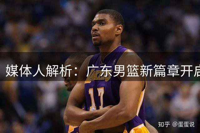 媒体人解析：广东男篮新篇章开启，朱芳雨辞职实属明智之举